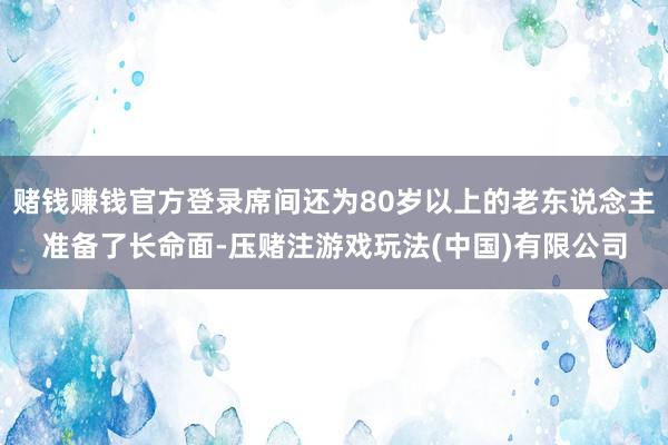 赌钱赚钱官方登录席间还为80岁以上的老东说念主准备了长命面-压赌注游戏玩法(中国)有限公司