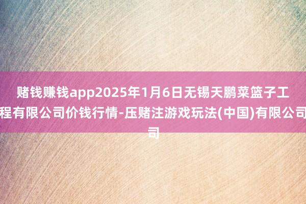 赌钱赚钱app2025年1月6日无锡天鹏菜篮子工程有限公司价钱行情-压赌注游戏玩法(中国)有限公司