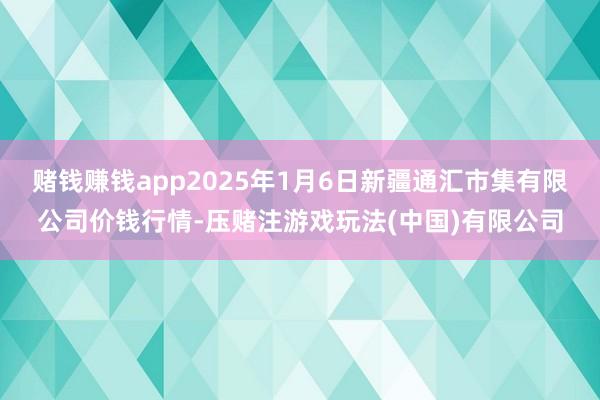 赌钱赚钱app2025年1月6日新疆通汇市集有限公司价钱行情-压赌注游戏玩法(中国)有限公司