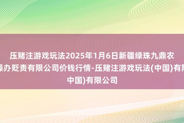 压赌注游戏玩法2025年1月6日新疆绿珠九鼎农居品操办贬责有限公司价钱行情-压赌注游戏玩法(中国)有限公司