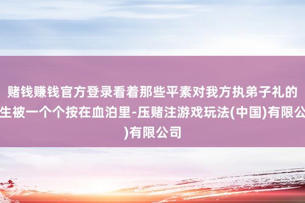 赌钱赚钱官方登录看着那些平素对我方执弟子礼的学生被一个个按在血泊里-压赌注游戏玩法(中国)有限公司