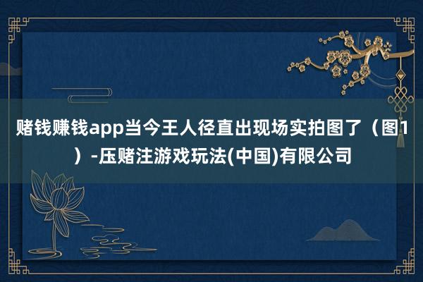 赌钱赚钱app当今王人径直出现场实拍图了（图1）-压赌注游戏玩法(中国)有限公司