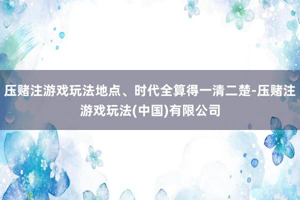 压赌注游戏玩法地点、时代全算得一清二楚-压赌注游戏玩法(中国)有限公司