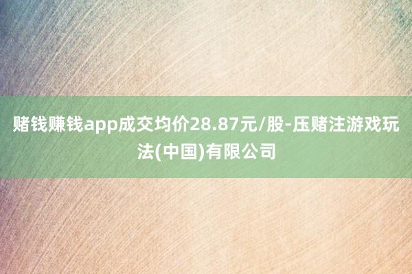 赌钱赚钱app成交均价28.87元/股-压赌注游戏玩法(中国)有限公司