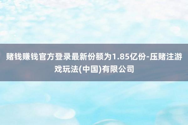 赌钱赚钱官方登录最新份额为1.85亿份-压赌注游戏玩法(中国)有限公司
