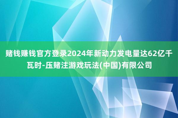 赌钱赚钱官方登录2024年新动力发电量达62亿千瓦时-压赌注游戏玩法(中国)有限公司
