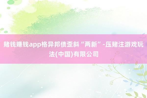 赌钱赚钱app格异邦债歪斜“两新”-压赌注游戏玩法(中国)有限公司