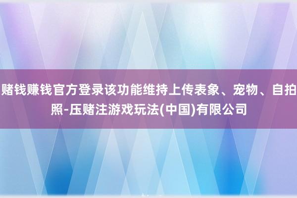 赌钱赚钱官方登录该功能维持上传表象、宠物、自拍照-压赌注游戏玩法(中国)有限公司