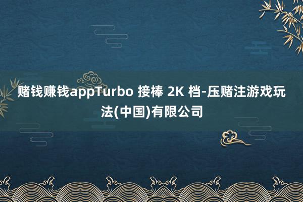 赌钱赚钱appTurbo 接棒 2K 档-压赌注游戏玩法(中国)有限公司