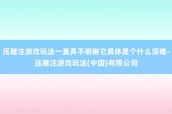 压赌注游戏玩法一直弄不明晰它具体是个什么深嗜-压赌注游戏玩法(中国)有限公司