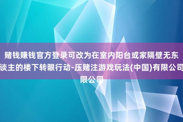 赌钱赚钱官方登录可改为在室内阳台或家隔壁无东谈主的楼下转眼行动-压赌注游戏玩法(中国)有限公司