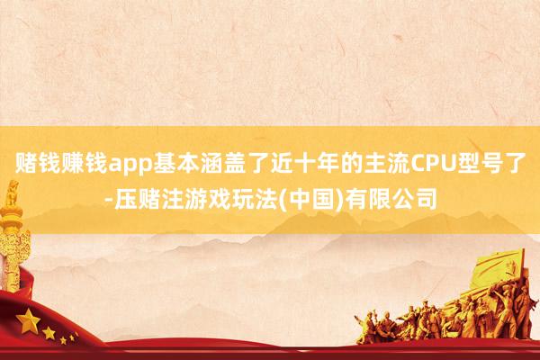 赌钱赚钱app基本涵盖了近十年的主流CPU型号了-压赌注游戏玩法(中国)有限公司