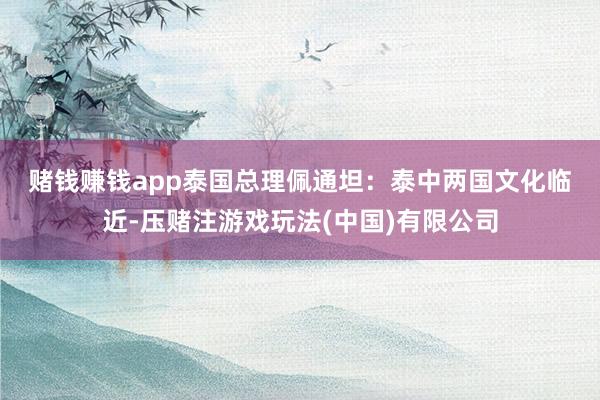 赌钱赚钱app　　泰国总理佩通坦：泰中两国文化临近-压赌注游戏玩法(中国)有限公司
