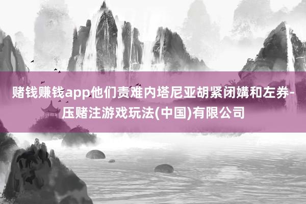 赌钱赚钱app他们责难内塔尼亚胡紧闭媾和左券-压赌注游戏玩法(中国)有限公司