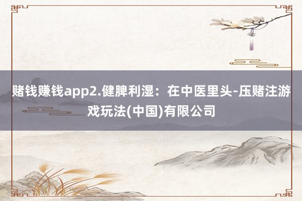 赌钱赚钱app2.健脾利湿:在中医里头-压赌注游戏玩法(中国)有限公司