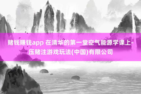 赌钱赚钱app 　　在清华的第一堂空气能源学课上-压赌注游戏玩法(中国)有限公司