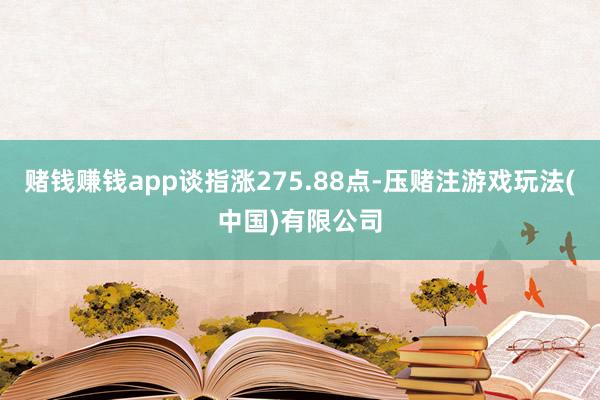 赌钱赚钱app谈指涨275.88点-压赌注游戏玩法(中国)有限公司