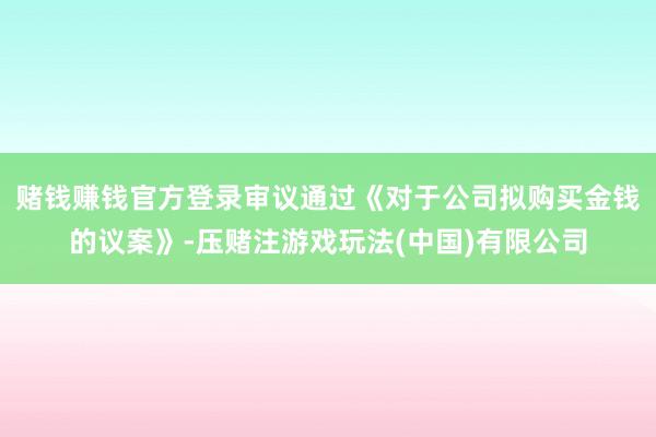 赌钱赚钱官方登录审议通过《对于公司拟购买金钱的议案》-压赌注游戏玩法(中国)有限公司
