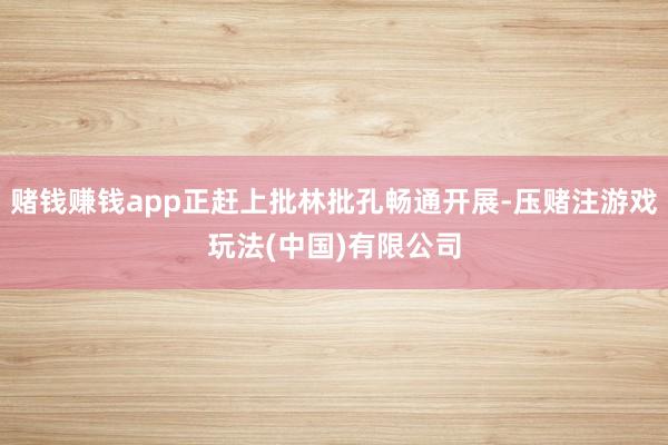 赌钱赚钱app正赶上批林批孔畅通开展-压赌注游戏玩法(中国)有限公司