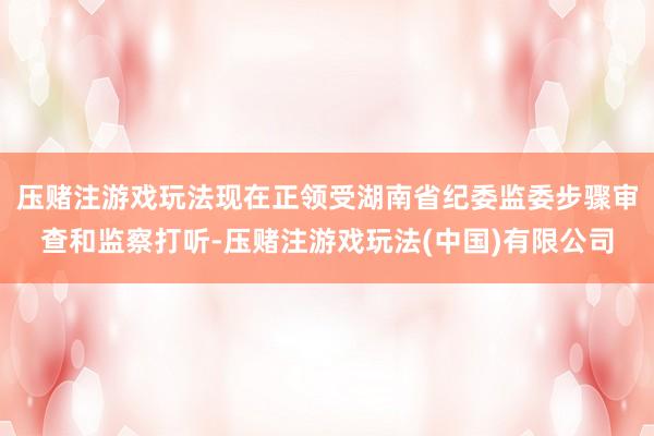 压赌注游戏玩法现在正领受湖南省纪委监委步骤审查和监察打听-压赌注游戏玩法(中国)有限公司