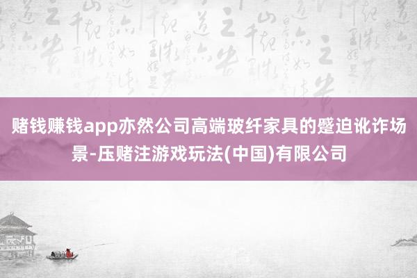 赌钱赚钱app亦然公司高端玻纤家具的蹙迫讹诈场景-压赌注游戏玩法(中国)有限公司