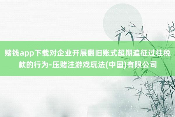 赌钱app下载对企业开展翻旧账式超期追征过往税款的行为-压赌注游戏玩法(中国)有限公司