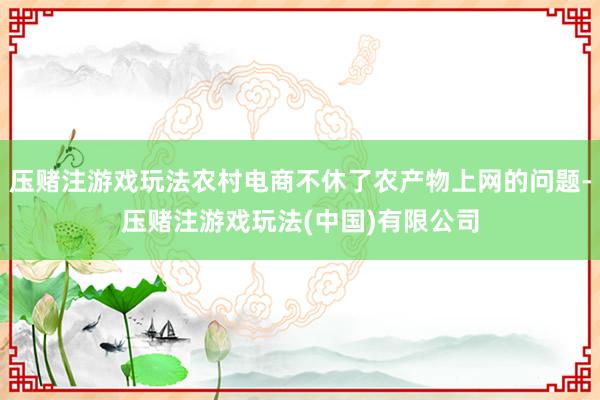 压赌注游戏玩法农村电商不休了农产物上网的问题-压赌注游戏玩法(中国)有限公司