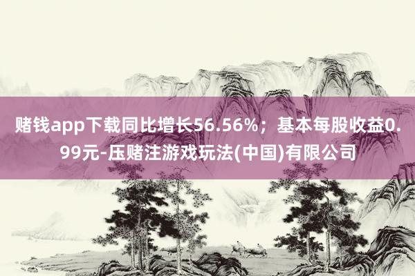 赌钱app下载同比增长56.56%；基本每股收益0.99元-压赌注游戏玩法(中国)有限公司