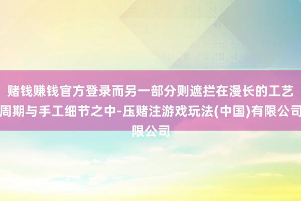赌钱赚钱官方登录而另一部分则遮拦在漫长的工艺周期与手工细节之中-压赌注游戏玩法(中国)有限公司