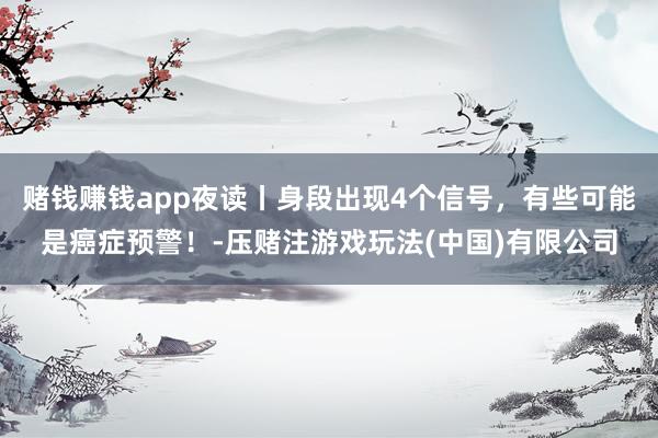 赌钱赚钱app夜读丨身段出现4个信号，有些可能是癌症预警！-压赌注游戏玩法(中国)有限公司