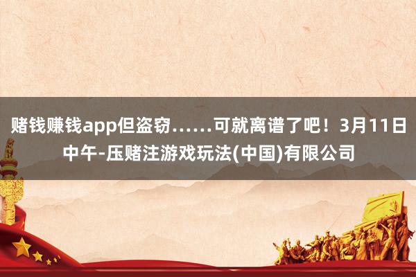 赌钱赚钱app但盗窃……可就离谱了吧！3月11日中午-压赌注游戏玩法(中国)有限公司