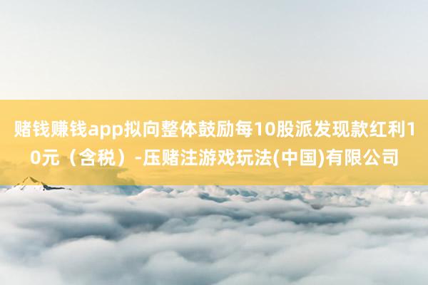 赌钱赚钱app拟向整体鼓励每10股派发现款红利10元（含税）-压赌注游戏玩法(中国)有限公司