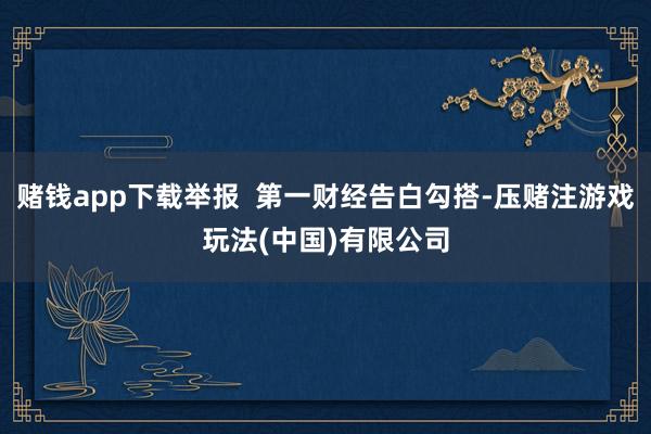 赌钱app下载举报  第一财经告白勾搭-压赌注游戏玩法(中国)有限公司