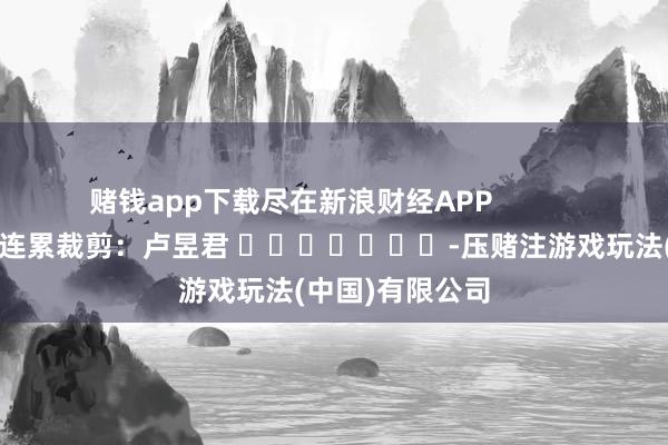 赌钱app下载尽在新浪财经APP            						连累裁剪：卢昱君 							-压赌注游戏玩法(中国)有限公司