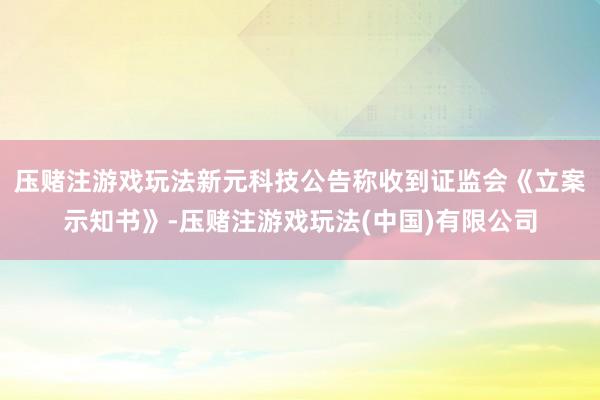 压赌注游戏玩法新元科技公告称收到证监会《立案示知书》-压赌注游戏玩法(中国)有限公司