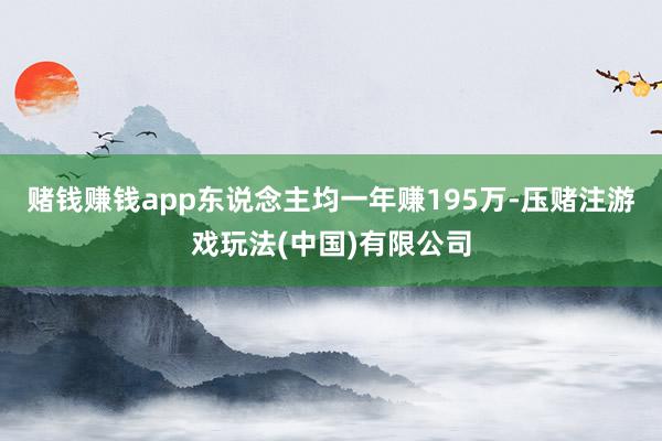 赌钱赚钱app东说念主均一年赚195万-压赌注游戏玩法(中国)有限公司