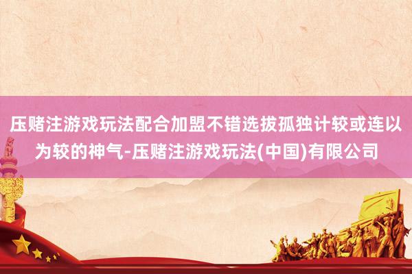 压赌注游戏玩法配合加盟不错选拔孤独计较或连以为较的神气-压赌注游戏玩法(中国)有限公司