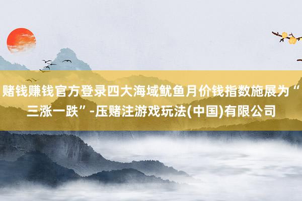 赌钱赚钱官方登录四大海域鱿鱼月价钱指数施展为“三涨一跌”-压赌注游戏玩法(中国)有限公司