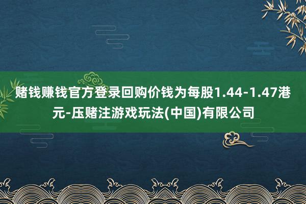 赌钱赚钱官方登录回购价钱为每股1.44-1.47港元-压赌注游戏玩法(中国)有限公司