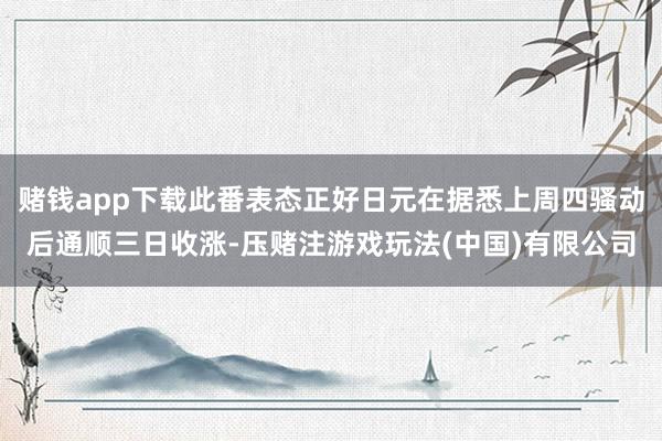 赌钱app下载此番表态正好日元在据悉上周四骚动后通顺三日收涨-压赌注游戏玩法(中国)有限公司
