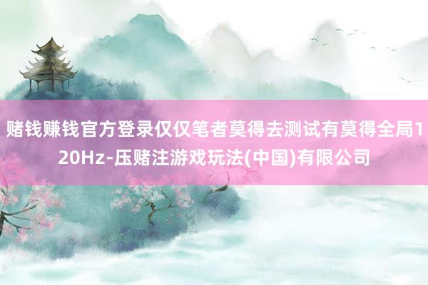 赌钱赚钱官方登录仅仅笔者莫得去测试有莫得全局120Hz-压赌注游戏玩法(中国)有限公司