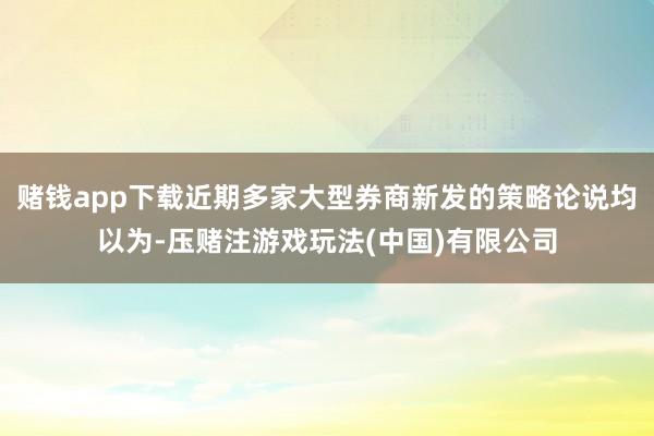 赌钱app下载近期多家大型券商新发的策略论说均以为-压赌注游戏玩法(中国)有限公司