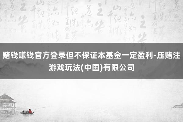 赌钱赚钱官方登录但不保证本基金一定盈利-压赌注游戏玩法(中国)有限公司