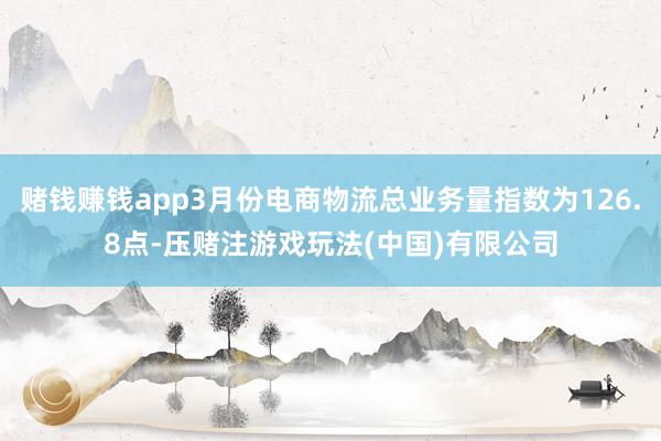 赌钱赚钱app3月份电商物流总业务量指数为126.8点-压赌注游戏玩法(中国)有限公司