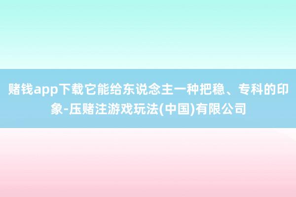 赌钱app下载它能给东说念主一种把稳、专科的印象-压赌注游戏玩法(中国)有限公司