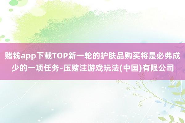 赌钱app下载TOP新一轮的护肤品购买将是必弗成少的一项任务-压赌注游戏玩法(中国)有限公司