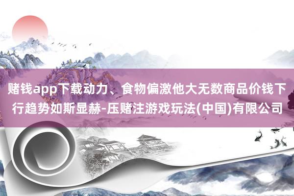 赌钱app下载动力、食物偏激他大无数商品价钱下行趋势如斯显赫-压赌注游戏玩法(中国)有限公司