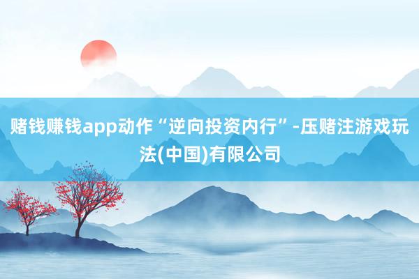 赌钱赚钱app动作“逆向投资内行”-压赌注游戏玩法(中国)有限公司