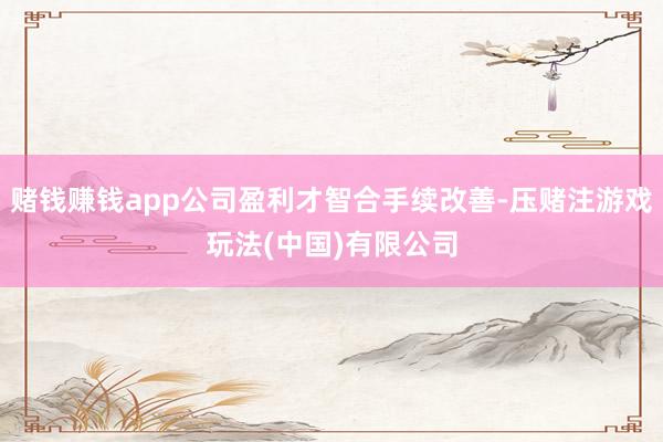 赌钱赚钱app公司盈利才智合手续改善-压赌注游戏玩法(中国)有限公司