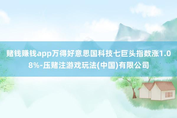 赌钱赚钱app万得好意思国科技七巨头指数涨1.08%-压赌注游戏玩法(中国)有限公司